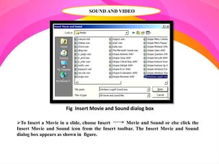 SOUND AND VIDEO
To Insert a Movie in a slide, choose Insert Movie and Sound or else click the
Insert Movie and Sound icon from the Insert toolbar. The Insert Movie and Sound
dialog box appears as shown in figure.
Fig Insert Movie and Sound dialog box
 