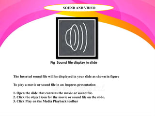 SOUND AND VIDEO
Fig Sound file display in slide
The Inserted sound file will be displayed in your slide as shown in figure
To play a movie or sound file in an Impress presentation
1. Open the slide that contains the movie or sound file.
2. Click the object icon for the movie or sound file on the slide.
3. Click Play on the Media Playback toolbar
 