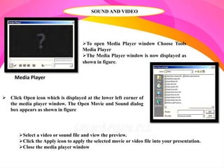 SOUND AND VIDEO
Media Player
To open Media Player window Choose Tools
Media Player
The Media Player window is now displayed as
shown in figure.
 Click Open icon which is displayed at the lower left corner of
the media player window. The Open Movie and Sound dialog
box appears as shown in figure
Select a video or sound file and view the preview.
Click the Apply icon to apply the selected movie or video file into your presentation.
Close the media player window
 
