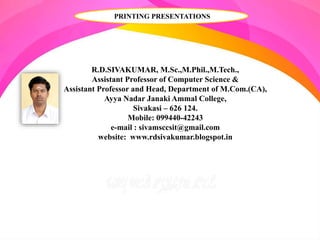 R.D.SIVAKUMAR, M.Sc.,M.Phil.,M.Tech.,
Assistant Professor of Computer Science &
Assistant Professor and Head, Department of M.Com.(CA),
Ayya Nadar Janaki Ammal College,
Sivakasi – 626 124.
Mobile: 099440-42243
e-mail : sivamsccsit@gmail.com
website: www.rdsivakumar.blogspot.in
PRINTING PRESENTATIONS
 
