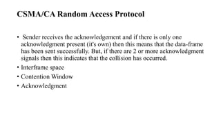 CSMA/CA Random Access Protocol
• Sender receives the acknowledgement and if there is only one
acknowledgment present (it's own) then this means that the data-frame
has been sent successfully. But, if there are 2 or more acknowledgment
signals then this indicates that the collision has occurred.
• Interframe space
• Contention Window
• Acknowledgment
 