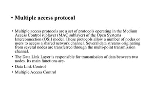 • Multiple access protocol
• Multiple access protocols are a set of protocols operating in the Medium
Access Control sublayer (MAC sublayer) of the Open Systems
Interconnection (OSI) model. These protocols allow a number of nodes or
users to access a shared network channel. Several data streams originating
from several nodes are transferred through the multi-point transmission
channel.
• The Data Link Layer is responsible for transmission of data between two
nodes. Its main functions are-
• Data Link Control
• Multiple Access Control
 