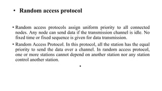 • Random access protocol
• Random access protocols assign uniform priority to all connected
nodes. Any node can send data if the transmission channel is idle. No
fixed time or fixed sequence is given for data transmission.
• Random Access Protocol. In this protocol, all the station has the equal
priority to send the data over a channel. In random access protocol,
one or more stations cannot depend on another station nor any station
control another station.
•
 