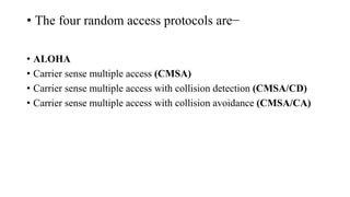 • The four random access protocols are−
• ALOHA
• Carrier sense multiple access (CMSA)
• Carrier sense multiple access with collision detection (CMSA/CD)
• Carrier sense multiple access with collision avoidance (CMSA/CA)
 