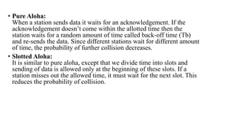 • Pure Aloha:
When a station sends data it waits for an acknowledgement. If the
acknowledgement doesn’t come within the allotted time then the
station waits for a random amount of time called back-off time (Tb)
and re-sends the data. Since different stations wait for different amount
of time, the probability of further collision decreases.
• Slotted Aloha:
It is similar to pure aloha, except that we divide time into slots and
sending of data is allowed only at the beginning of these slots. If a
station misses out the allowed time, it must wait for the next slot. This
reduces the probability of collision.
 