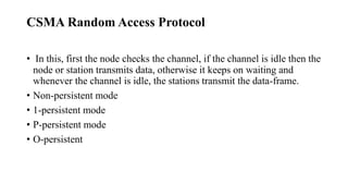 CSMA Random Access Protocol
• In this, first the node checks the channel, if the channel is idle then the
node or station transmits data, otherwise it keeps on waiting and
whenever the channel is idle, the stations transmit the data-frame.
• Non-persistent mode
• 1-persistent mode
• P-persistent mode
• O-persistent
 