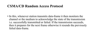 CSMA/CD Random Access Protocol
• In this, whenever station transmits data-frame it then monitors the
channel or the medium to acknowledge the state of the transmission
i.e. successfully transmitted or failed. If the transmission succeeds,
then it prepares for the next frame otherwise it resends the previously
failed data-frame.
 