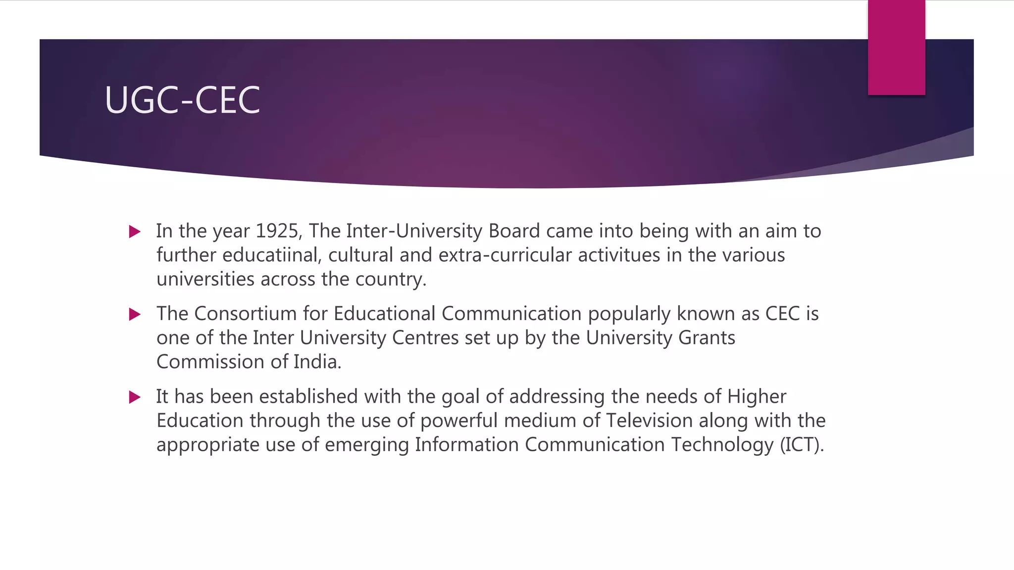 UGC-CEC
 In the year 1925, The Inter-University Board came into being with an aim to
further educatiinal, cultural and extra-curricular activitues in the various
universities across the country.
 The Consortium for Educational Communication popularly known as CEC is
one of the Inter University Centres set up by the University Grants
Commission of India.
 It has been established with the goal of addressing the needs of Higher
Education through the use of powerful medium of Television along with the
appropriate use of emerging Information Communication Technology (ICT).
 