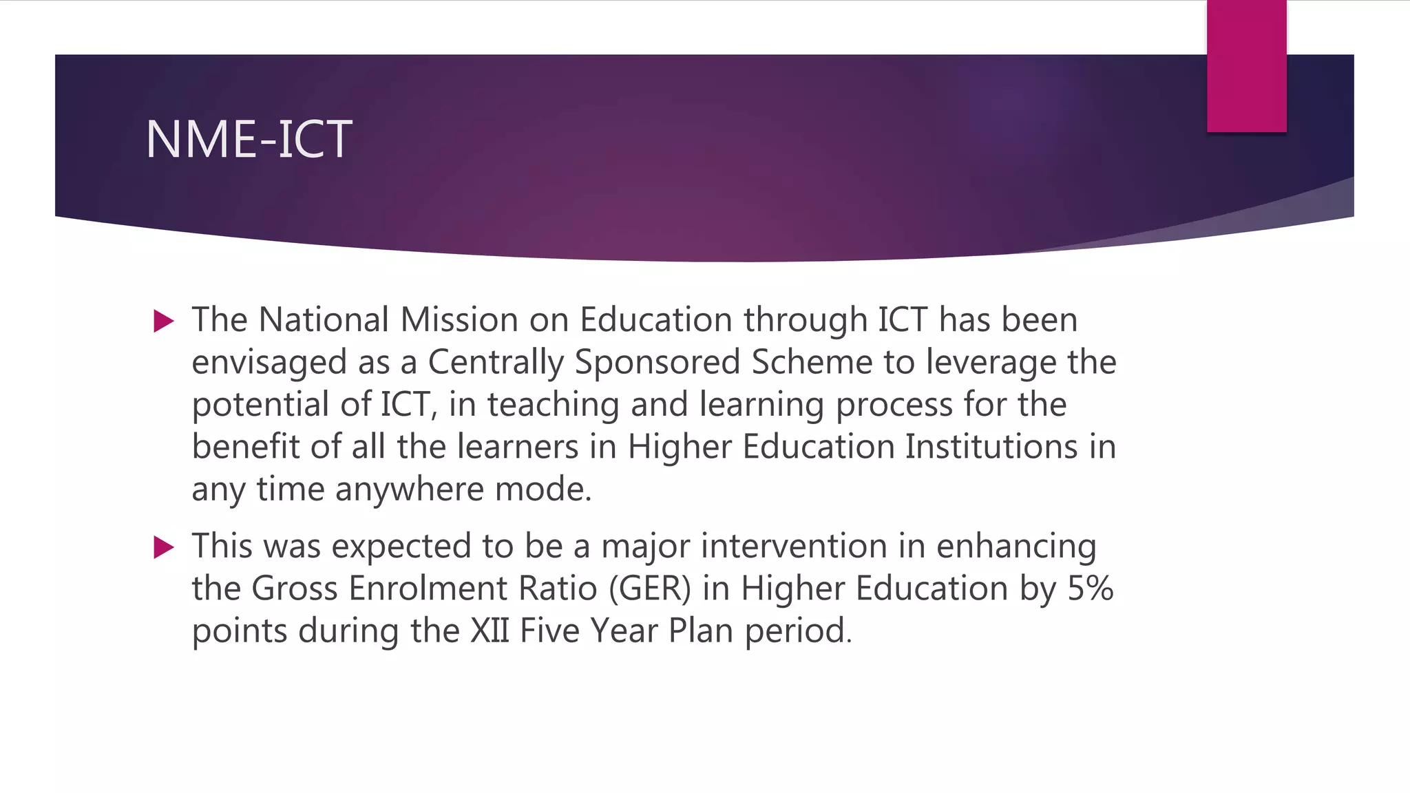 NME-ICT
 The National Mission on Education through ICT has been
envisaged as a Centrally Sponsored Scheme to leverage the
potential of ICT, in teaching and learning process for the
benefit of all the learners in Higher Education Institutions in
any time anywhere mode.
 This was expected to be a major intervention in enhancing
the Gross Enrolment Ratio (GER) in Higher Education by 5%
points during the XII Five Year Plan period.
 