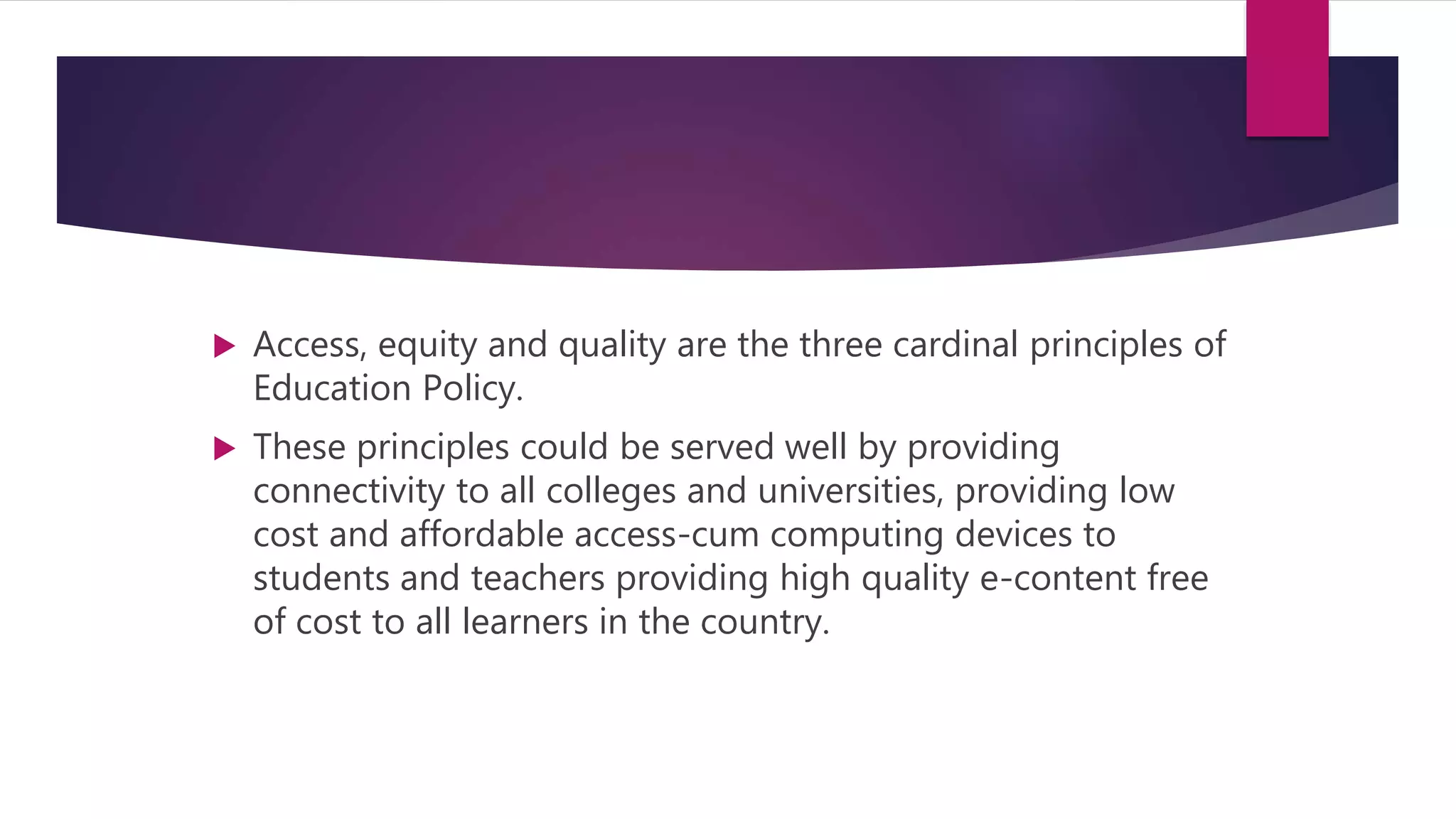  Access, equity and quality are the three cardinal principles of
Education Policy.
 These principles could be served well by providing
connectivity to all colleges and universities, providing low
cost and affordable access-cum computing devices to
students and teachers providing high quality e-content free
of cost to all learners in the country.
 