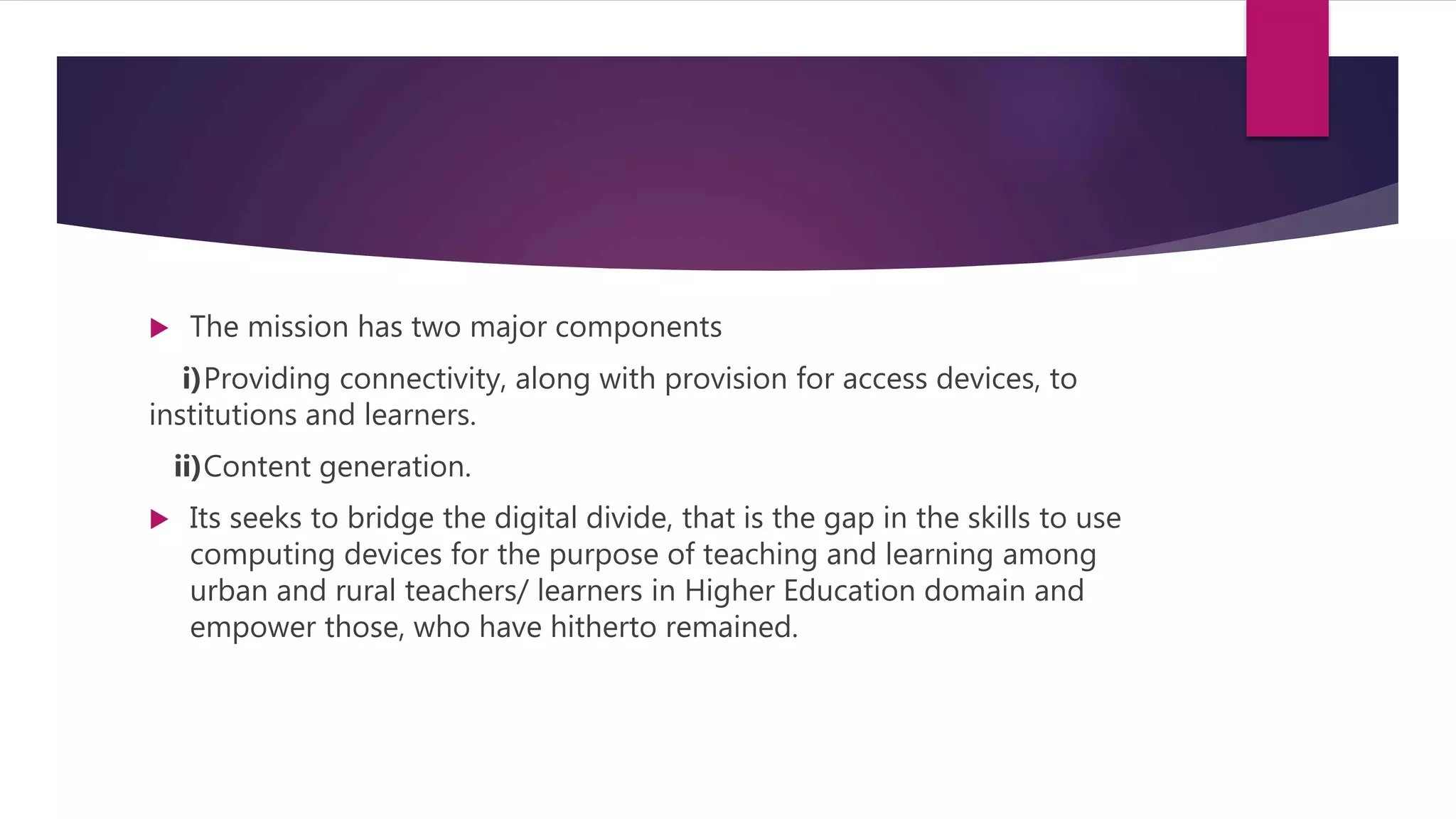  The mission has two major components
i)Providing connectivity, along with provision for access devices, to
institutions and learners.
ii)Content generation.
 Its seeks to bridge the digital divide, that is the gap in the skills to use
computing devices for the purpose of teaching and learning among
urban and rural teachers/ learners in Higher Education domain and
empower those, who have hitherto remained.
 