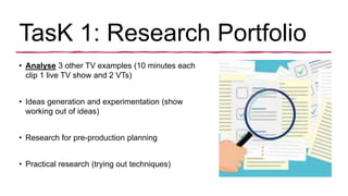 TasK 1: Research Portfolio
• Analyse 3 other TV examples (10 minutes each
clip 1 live TV show and 2 VTs)
• Ideas generation and experimentation (show
working out of ideas)
• Research for pre-production planning
• Practical research (trying out techniques)
 