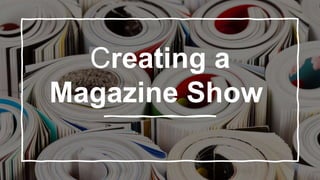 Creating a
Magazine Show
 
