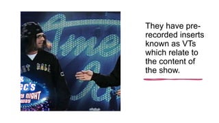 They have pre-
recorded inserts
known as VTs
which relate to
the content of
the show.
 