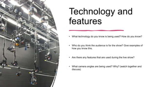 Technology and
features
• What technology do you know is being used? How do you know?
• Who do you think the audience is for the show? Give examples of
how you know this.
• Are there any features that are used during the live show?
• What camera angles are being used? Why? (watch together and
discuss)
 
