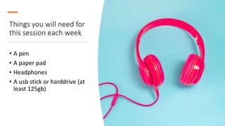 Things you will need for
this session each week
• A pen
• A paper pad
• Headphones
• A usb stick or harddrive (at
least 125gb)
 