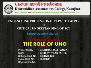 ENHANCHING PROFESSIONAL CAPACITIES(EPC-
1)
CRITICAL UNDERSTANDING OF ICT
APresentation
On
THE ROLE OF UNO
SESSIONAL WORK 2021-22
Presented By : SRADHANJALI PANDA
Class : B.ED 2ND YEAR (ARTS)
College Roll. No. : B.ED20-078
Exam Roll. No. : 6620022
Registration No. :
 