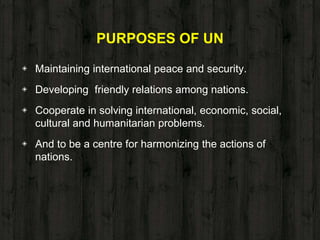PURPOSES OF UN
◈ Maintaining international peace and security.
◈ Developing friendly relations among nations.
◈ Cooperate in solving international, economic, social,
cultural and humanitarian problems.
◈ And to be a centre for harmonizing the actions of
nations.
 
