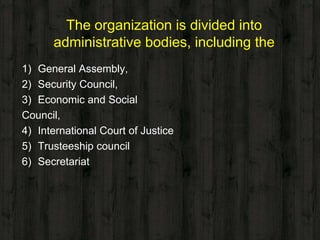The organization is divided into
administrative bodies, including the
1) General Assembly,
2) Security Council,
3) Economic and Social
Council,
4) International Court of Justice
5) Trusteeship council
6) Secretariat
 
