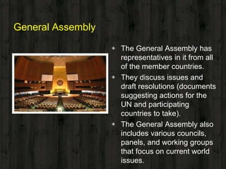 General Assembly
◈ The General Assembly has
representatives in it from all
of the member countries.
◈ They discuss issues and
draft resolutions (documents
suggesting actions for the
UN and participating
countries to take).
◈ The General Assembly also
includes various councils,
panels, and working groups
that focus on current world
issues.
 