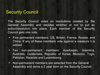 Security Council
The Security Council votes on resolutions created by the
General Assembly and decides whether or not to put an
action/resolution into place. Each member of the Security
Council gets one vote.
◈ Five permanent members: US, Britain, France, Russia, and
China. If any of these members vote against a measure it is
vetoed.
◈ Ten non-permanent members: Azerbaijan, Arjentina,
Australia, Guatemala, Republic of Korea, Morocco, Togo,
Pakistan, Rwanda and Luxembourg.
◈ Non-permanent members are selected from the General
Assembly and serve a 2 year term on the Security Council.
 