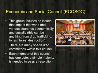 Economic and Social Council (ECOSOC)
◈ This group focuses on issues
that impact the world and
various countries economically
and socially (this can be
anything from drug trafficking,
to rain forest destruction).
◈ There are many specialized
committees within this council.
◈ Each member of this council
has one vote, a simple majority
is needed to pass a resolution.
 