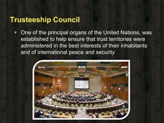 Trusteeship Council
◈ One of the principal organs of the United Nations, was
established to help ensure that trust territories were
administered in the best interests of their inhabitants
and of international peace and security
 
