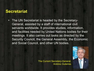 Secretariat
◈ The UN Secretariat is headed by the Secretary-
General, assisted by a staff of international civil
servants worldwide. It provides studies, information,
and facilities needed by United Nations bodies for their
meetings. It also carries out tasks as directed by the
Security Council, the General Assembly, the Economic
and Social Council, and other UN bodies.
The Current Secretary-General,
António Guterres
 
