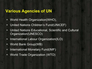 Various Agencies of UN
◈ World Health Organization(WHO),
◈ United Nations Children’s Fund(UNICEF)
◈ United Nations Educational, Scientific and Cultural
Organization(UNESCO)
◈ International Labour Organization(ILO)
◈ World Bank Group(WB)
◈ International Monetary Fund(IMF)
◈ World Trade Organization (WTO)
 