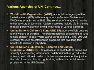 Various Agencies of UN Continue…
◈ World Health Organization (WHO), a specialized agency of the
United Nations (UN), with headquarters in Geneva, Switzerland.
WHO was established in 1948. The services of the agency may be
either advisory or technical. Advisory services include aid in training
medical personnel and in giving knowledge of various diseases.
◈ United Nations Children’s Fund(UNICEF), agency of UN devoted
to the welfare of children. The organization was established in 1946
to help children in post-World War 2 European and China. UNİCEF
currently focuses on establishing programs that give long-term
benefits to children everywhere.
◈ United Nations Educational, Scientific and Cultural
Organization(UNESCO), Its purpose is to contribute to peace and
security by promoting international collaboration through education,
science, and culture in order to further universal respect for justice,
the rule of law, and human rights along with fundamental freedom
proclaimed in the UN Charter.
 