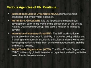Various Agencies of UN Continue…
◈ International Labour Organization(ILO),improve working
conditions and employment agencies.
◈ World Bank Group(WB), It is the largest and most famous
development bank in the world and is an observer at the United
Nations Development Group. The bank's mission is to reduce
poverty
◈ International Monetary Fund(IMF), The IMF works to foster
global growth and economic stability. It provides policy advice and
financing to members in economic difficulties and also works with
developing nations to help them achieve macroeconomic stability
and reduce poverty.
◈ World Trade Organization (WTO), The World Trade Organization
(WTO) is the only global international organization dealing with the
rules of trade between nations.
 