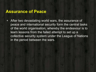 Assurance of Peace
◈ After two devastating world wars, the assurance of
peace and international security form the central tasks
of the world organisation, whereby the endeavour is to
learn lessons from the failed attempt to set up a
collective security system under the League of Nations
in the period between the wars.
 