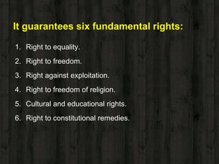 It guarantees six fundamental rights:
1. Right to equality.
2. Right to freedom.
3. Right against exploitation.
4. Right to freedom of religion.
5. Cultural and educational rights.
6. Right to constitutional remedies.
 