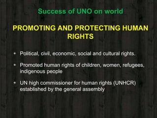 Success of UNO on world
PROMOTING AND PROTECTING HUMAN
RIGHTS
◈ Political, civil, economic, social and cultural rights.
◈ Promoted human rights of children, women, refugees,
indigenous people
◈ UN high commissioner for human rights (UNHCR)
established by the general assembly
 