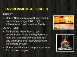 ENVIRONMENTAL ISSUES
TREATY
◈ United Nations framework convention
on climate change (UNFCCC),
International Environmental Treaty.
OBJECTIVES
◈ To Stabilize Greenhouse gas
concentration in the atmosphere at a
level that would prevent dangerous
and anthropogenic interference with
the climate system.
◈ Human activities are the primary cause
for climate changes.
 