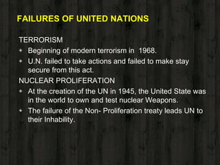 FAILURES OF UNITED NATIONS
TERRORISM
◈ Beginning of modern terrorism in 1968.
◈ U.N. failed to take actions and failed to make stay
secure from this act.
NUCLEAR PROLIFERATION
◈ At the creation of the UN in 1945, the United State was
in the world to own and test nuclear Weapons.
◈ The failure of the Non- Proliferation treaty leads UN to
their Inhability.
 