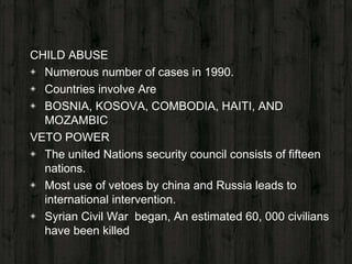 CHILD ABUSE
◈ Numerous number of cases in 1990.
◈ Countries involve Are
◈ BOSNIA, KOSOVA, COMBODIA, HAITI, AND
MOZAMBIC
VETO POWER
◈ The united Nations security council consists of fifteen
nations.
◈ Most use of vetoes by china and Russia leads to
international intervention.
◈ Syrian Civil War began, An estimated 60, 000 civilians
have been killed
 