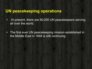 UN peacekeeping operations
◈ At present, there are 90,000 UN peacekeepers serving
all over the world.
◈ The first ever UN peacekeeping mission established in
the Middle East in 1948 is still continuing
 