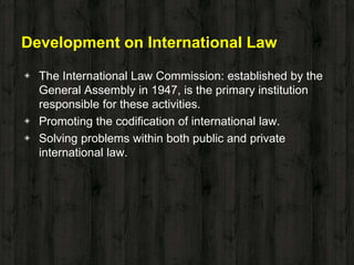 Development on International Law
◈ The International Law Commission: established by the
General Assembly in 1947, is the primary institution
responsible for these activities.
◈ Promoting the codification of international law.
◈ Solving problems within both public and private
international law.
 