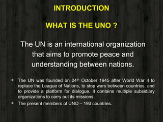 INTRODUCTION
WHAT IS THE UNO ?
The UN is an international organization
that aims to promote peace and
understanding between nations.
◈ The UN was founded on 24th October 1945 after World War II to
replace the League of Nations, to stop wars between countries, and
to provide a platform for dialogue. It contains multiple subsidiary
organizations to carry out its missions.
◈ The present members of UNO – 193 countries.
 
