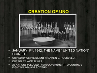 CREATION OF UNO
◈ JANUARY 1ST, 1942. THE NAME ‘ UNITED NATION”
COINED
◈ COINED BY US PRESIDENT FRANKLIN D. ROOSEVELT.
◈ DURING 2ND WORLD WAR
◈ 26 NATIONS PLEDGED THEIR GOVERNMENT TO CONTINUE
FIGHTING AGAINST POWERS.
 