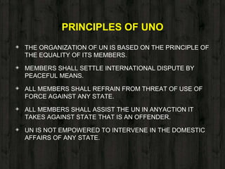 PRINCIPLES OF UNO
◈ THE ORGANIZATION OF UN IS BASED ON THE PRINCIPLE OF
THE EQUALITY OF ITS MEMBERS.
◈ MEMBERS SHALL SETTLE INTERNATIONAL DISPUTE BY
PEACEFUL MEANS.
◈ ALL MEMBERS SHALL REFRAIN FROM THREAT OF USE OF
FORCE AGAINST ANY STATE.
◈ ALL MEMBERS SHALL ASSIST THE UN IN ANYACTION IT
TAKES AGAINST STATE THAT IS AN OFFENDER.
◈ UN IS NOT EMPOWERED TO INTERVENE IN THE DOMESTIC
AFFAIRS OF ANY STATE.
 