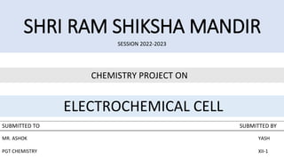 SHRI RAM SHIKSHA MANDIR
SESSION 2022-2023
CHEMISTRY PROJECT ON
ELECTROCHEMICAL CELL
SUBMITTED TO SUBMITTED BY
MR. ASHOK YASH
PGT CHEMISTRY XII-1
 