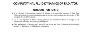 COMPUTATINAL FLUID DYNAMICS OF RADIATOR
INTRODUCTION TO CFD
 It is a Science of determining a numerical solution to the governing equations of fluid flow
whilst advancing the solution through space or time to obtain a numerical description of the
complete flow field of interest.
 It is very important to know velocity, pressure and temperature fields in a large no. of
applications involving fluids i.e liquids and gases.
 The performance of devices such as turbo machinery and heat exchangers is determined
entirely by the pattern of fluid motion within them.
 