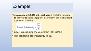 Example
The company sells 1,000 units each year. It costs the company
$5 per year to hold a single unit in inventory, and the fixed cost
to place an order is $2.
• After substituting the values the EOQ is 28.3
• The economic order quantity is 28.
 