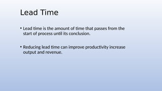 Lead Time
• Lead time is the amount of time that passes from the
start of process until its conclusion.
• Reducing lead time can improve productivity increase
output and revenue.
 