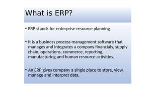 What is ERP?
• ERP stands for enterprise resource planning
• It is a business process management software that
manages and integrates a company financials, supply
chain, operations, commerce, reporting,
manufacturing and human resource activities.
• An ERP gives company a single place to store, view,
manage and interpret data.
 