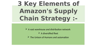 3 Key Elements of
Amazon's Supply
Chain Strategy :-
 A vast warehouse and distribution network
 A diversified fleet
 The Unison of Humans and automation
 