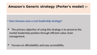 Amazon's Generic strategy (Porter's model) :-
• How Amazon uses a cost leadership strategy?
 The primary objective of using this strategy is to preserve the
market leadership position through efficient value chain
management.
 Focuses on affordability and easy accessibility
 