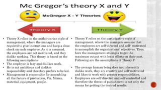 • Theory X relies on the authoritarian style of
management, where the managers are
required to give instructions and keep a close
check on each employee. As it is assumed,
the employees are not motivated, and they
dislike working. This theory is based on the
following assumptions:
• The employee is lazy and dislikes work.
• He is not ambitious and dislikes
responsibility and therefore prefers to be led.
• Management is responsible for assembling
all the factors of production, Viz. Money,
material, equipment, people.
• Theory Y relies on the participative style of
management, where the managers assume that
the employees are self-directed and self- motivated
to accomplish the organizational objectives. Thus,
here the management attempts to get the
maximum output with least efforts on their part.
Following are the assumptions of Theory Y:
• The average human being does not inherently
dislike work, they are creative and self-motivated
and likes to work with greater responsibilities.
• Employees are self-directed and self-controlled and
therefore the threat of punishment is not only the
means for getting the desired results.
 